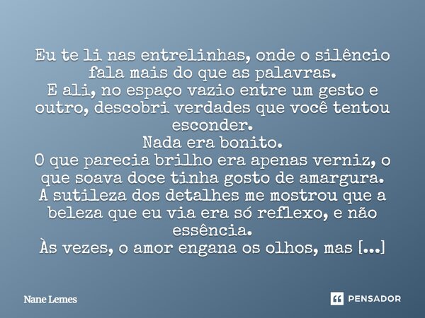 Eu te li nas entrelinhas, onde o silêncio fala mais do que as palavras. E ali, no espaço vazio entre um gesto e outro, descobri verdades que você tentou esconde... Frase de Nane Lemes.