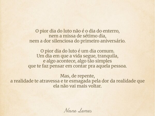 O pior dia do luto não é o dia do enterro, nem a missa de sétimo dia, nem a dor silenciosa do primeiro aniversário. O pior dia do luto é um dia comum. Um dia em... Frase de Nane Lemes.