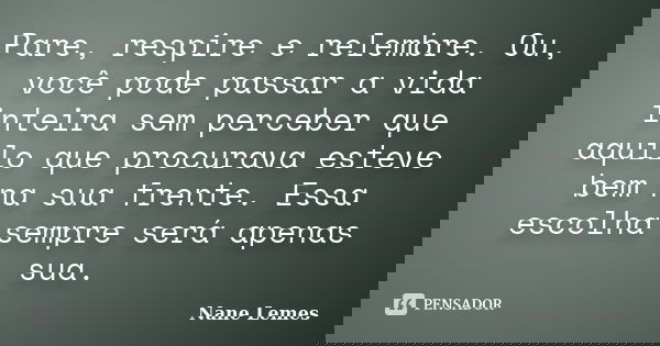 Pare, respire e relembre. Ou, você pode passar a vida inteira sem perceber que aquilo que procurava esteve bem na sua frente. Essa escolha sempre será apenas su... Frase de Nane Lemes.