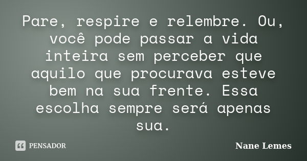 Pare, respire e relembre. Ou, você pode passar a vida inteira sem perceber que aquilo que procurava esteve bem na sua frente. Essa escolha sempre será apenas su... Frase de Nane Lemes.