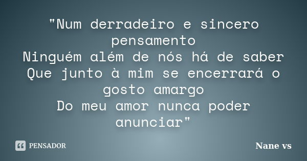 "Num derradeiro e sincero pensamento Ninguém além de nós há de saber Que junto à mim se encerrará o gosto amargo Do meu amor nunca poder anunciar"... Frase de Nane vs.