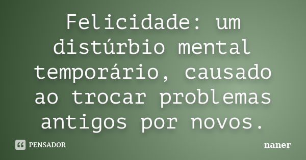 Felicidade: um distúrbio mental temporário, causado ao trocar problemas antigos por novos.... Frase de naner.