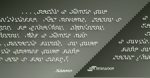 ....pediu a Santa que a aliviasse. Fez novena, rezou o terço, se ajoelhou, implorou, chorou. Mas a Santa não a ouvia...parecia surda, ou quem sabe ouvia apenas ... Frase de Nanevs.