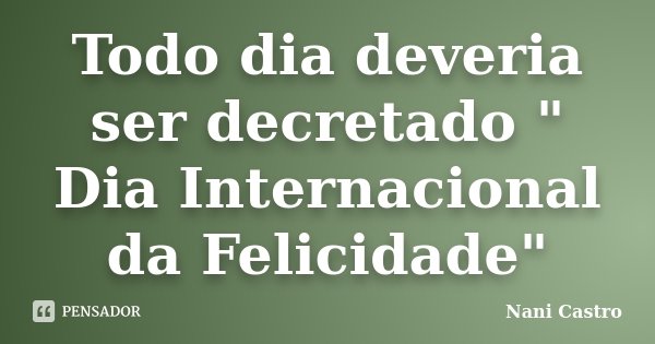 Todo dia deveria ser decretado " Dia Internacional da Felicidade"... Frase de Nani Castro.