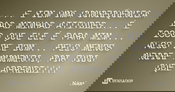 ... E SIM UMA CONSEQUÊNCIA DAS MINHAS ATITUDES... É ISSO QUE ELE É PARA MIM... ALGO DE BOM... PELO MENOS NESSE MOMENTO, POR TUDO QUE APRENDI!!!... Frase de Nani.