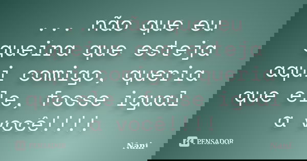 ... não que eu queira que esteja aqui comigo, queria que ele, fosse igual a você!!!!... Frase de Nani.