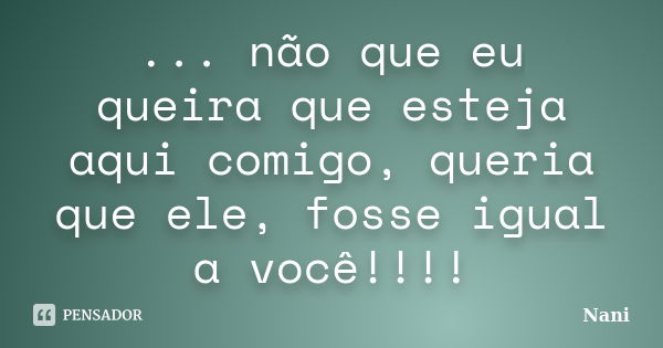 ... não que eu queira que esteja aqui comigo, queria que ele, fosse igual a você!!!!... Frase de Nani.