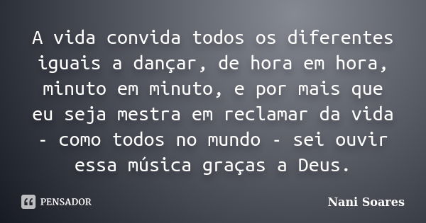 A vida convida todos os diferentes iguais a dançar, de hora em hora, minuto em minuto, e por mais que eu seja mestra em reclamar da vida - como todos no mundo -... Frase de Nani Soares.