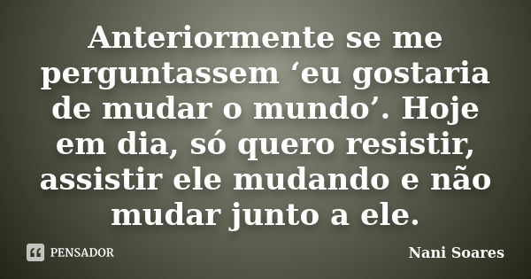 Anteriormente se me perguntassem ‘eu gostaria de mudar o mundo’. Hoje em dia, só quero resistir, assistir ele mudando e não mudar junto a ele.... Frase de Nani Soares.