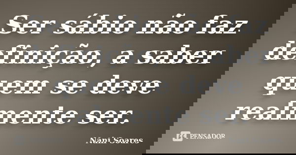 Ser sábio não faz definição, a saber quem se deve realmente ser.... Frase de Nani Soares.