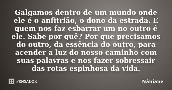 Galgamos dentro de um mundo onde ele é o anfitrião, o dono da estrada. E quem nos faz esbarrar um no outro é ele. Sabe por quê? Por que precisamos do outro, da ... Frase de Nãniane.