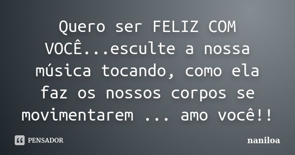 Quero ser FELIZ COM VOCÊ...esculte a nossa música tocando, como ela faz os nossos corpos se movimentarem ... amo você!!... Frase de Naniloa.