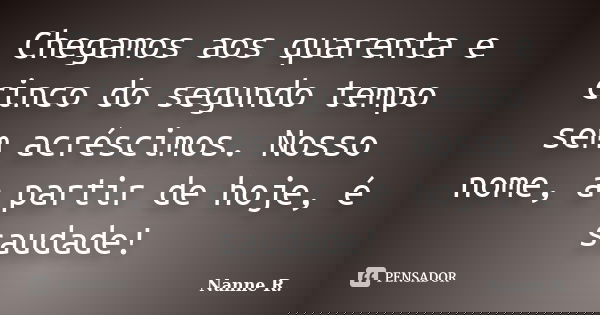 Chegamos aos quarenta e cinco do segundo tempo sem acréscimos. Nosso nome, a partir de hoje, é saudade!... Frase de Nanne R..