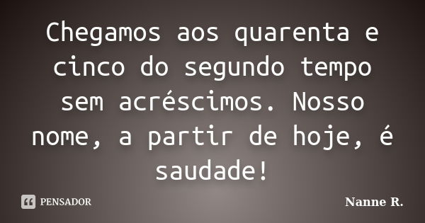 Chegamos aos quarenta e cinco do segundo tempo sem acréscimos. Nosso nome, a partir de hoje, é saudade!... Frase de Nanne R..