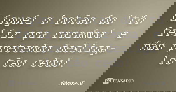 Liguei o botão do 'tô feliz pra caramba' e não pretendo desliga-lo tão cedo!... Frase de Nanne R..
