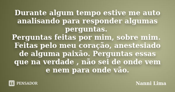 Durante algum tempo estive me auto analisando para responder algumas perguntas. Perguntas feitas por mim, sobre mim. Feitas pelo meu coração, anestesiado de alg... Frase de Nanni Lima.