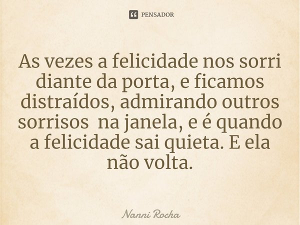 As vezes a felicidade nos sorri diante da porta, e ficamos distraídos, admirando outros sorrisos na janela, e é quando a felicidade sai quieta.⁠ E ela não volta... Frase de Nanni Rocha.