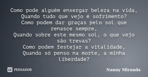 Como pode alguém enxergar beleza na vida, Quando tudo que vejo é sofrimento? Como podem dar graças pelo sol que renasce sempre, Quando sobre este mesmo sol, o q... Frase de Nanny Miranda.