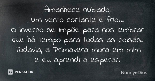 Amanhece nublado, um vento cortante e frio... O Inverno se impõe para nos lembrar que há tempo para todas as coisas. Todavia, a Primavera mora em mim e eu apren... Frase de NannyeDias.