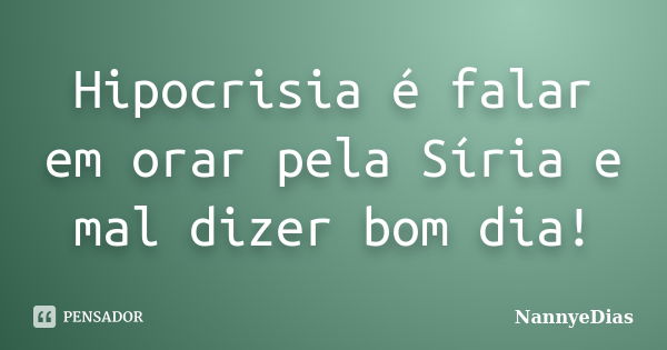 Hipocrisia é falar em orar pela Síria e mal dizer bom dia!... Frase de NannyeDias.