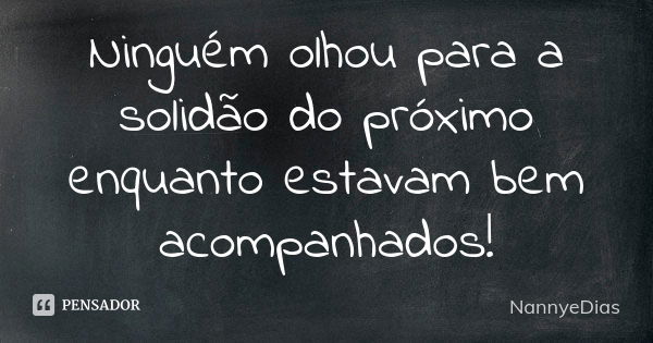 Ninguém olhou para a solidão do próximo enquanto estavam bem acompanhados!... Frase de NannyeDias.