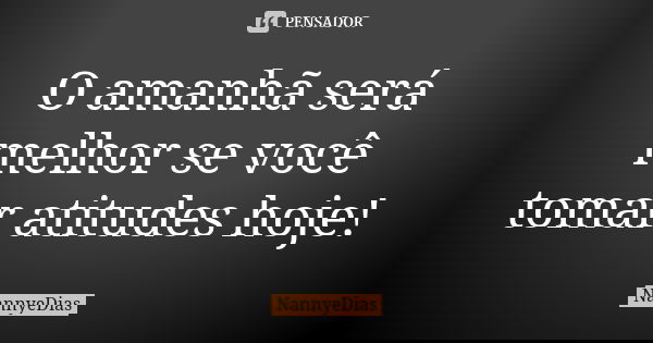 O amanhã será melhor se você tomar atitudes hoje!... Frase de NannyeDias.