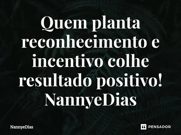 ⁠Quem planta reconhecimento e incentivo colhe resultado positivo!... Frase de NannyeDias.