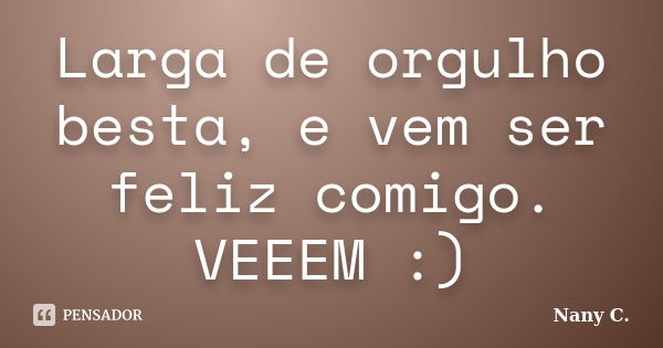 Larga de orgulho besta, e vem ser feliz comigo. VEEEM :)... Frase de Nany C..