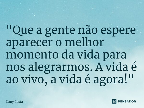 "Que a gente não espere aparecer o melhor momento da vida para nos alegrarmos. A vida é ao vivo, a vida é agora!"... Frase de Nany Costa.