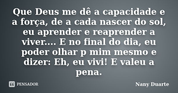 Que Deus me dê a capacidade e a força, de a cada nascer do sol, eu aprender e reaprender a viver.... E no final do dia, eu poder olhar p mim mesmo e dizer: Eh, ... Frase de Nany Duarte.