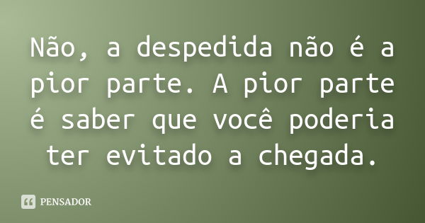 Não, a despedida não é a pior parte. A pior parte é saber que você poderia ter evitado a chegada.