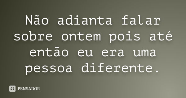 Não adianta falar sobre ontem pois até então eu era uma pessoa diferente.