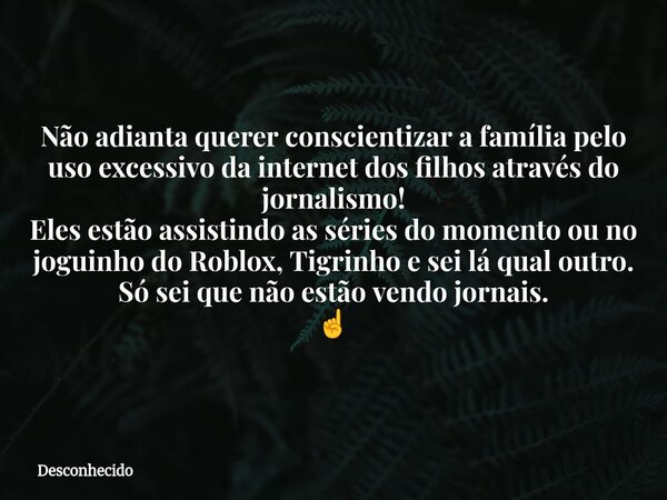 Não adianta querer conscientizar a família pelo uso excessivo da internet dos filhos através do jornalismo! Eles estão assistindo as séries do momento ou no jog