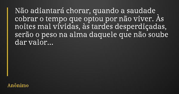 Não adiantará chorar, quando a saudade cobrar o tempo que optou por não viver. Às noites mal vividas, às tardes desperdiçadas, serão o peso na alma daquele que ... Frase de Anônimo.