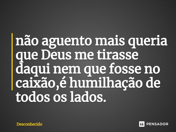 ⁠não aguento mais queria que Deus me tirasse daqui nem que fosse no caixão,é humilhação de todos os lados.