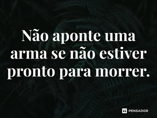 Não aponte uma arma se não estiver pronto para morrer.⁠