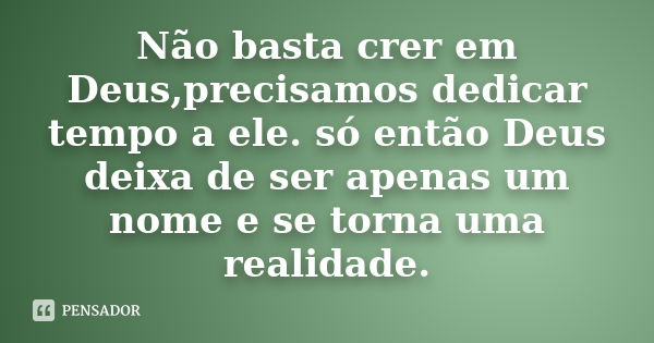 Não basta crer em Deus,precisamos dedicar tempo a ele. só então Deus deixa de ser apenas um nome e se torna uma realidade.