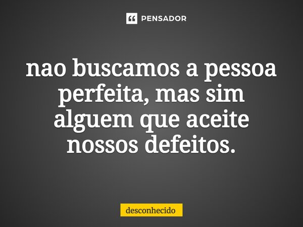 ⁠nao buscamos a pessoa perfeita, mas sim alguem que aceite nossos defeitos.