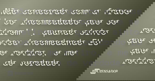 Não concordo com a frase ''os incomodados que se retirem'', quando sinto que estou incomodando EU que me retiro, e me retiro de verdade.
