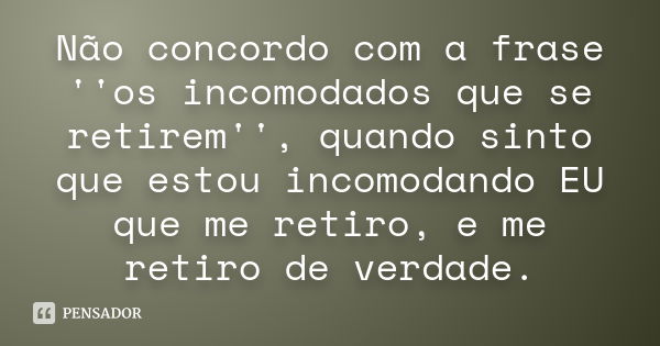 Não concordo com a frase ''os incomodados que se retirem'', quando sinto que estou incomodando EU que me retiro, e me retiro de verdade.