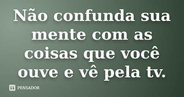 Não confunda sua mente com as coisas que você ouve e vê pela tv.... Frase de Anônimo.