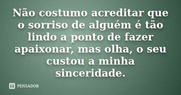 Não costumo acreditar que o sorriso de alguém é tão lindo a ponto de fazer apaixonar, mas olha, o seu custou a minha sinceridade.