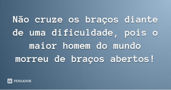 Não cruze os braços diante de uma dificuldade, pois o maior homem do mundo morreu de braços abertos!... Frase de Desconhecido.