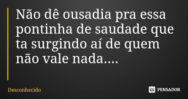 Não dê ousadia pra essa pontinha de saudade que ta surgindo aí de quem não vale nada....