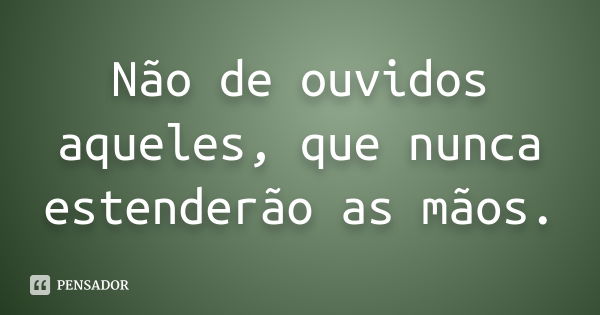 Não de ouvidos aqueles, que nunca estenderão as mãos.