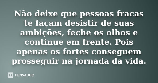 Não deixe que pessoas fracas te façam desistir de suas ambições, feche os olhos e continue em frente. Pois apenas os fortes conseguem prosseguir na jornada da v