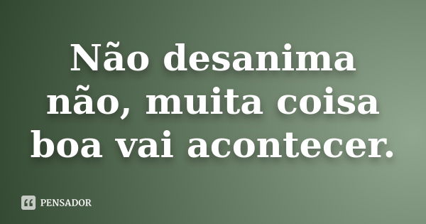 Não desanima não, muita coisa boa vai acontecer.