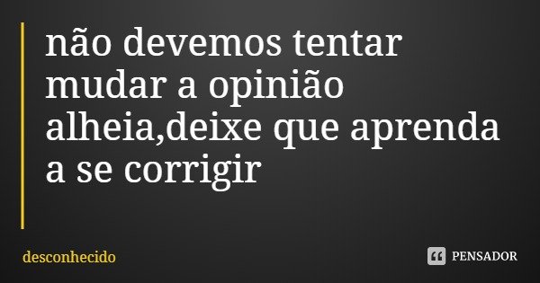 não devemos tentar mudar a opinião alheia,deixe que aprenda a se corrigir