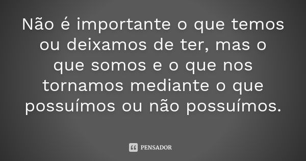 Não é importante o que temos ou deixamos de ter, mas o que somos e o que nos tornamos mediante o que possuímos ou não possuímos.