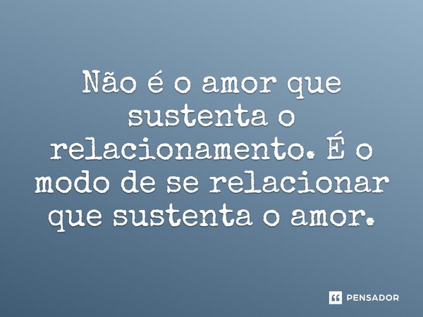 Não é o amor que sustenta o relacionamento. É o modo de se relacionar que sustenta o amor.